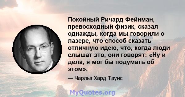 Покойный Ричард Фейнман, превосходный физик, сказал однажды, когда мы говорили о лазере, что способ сказать отличную идею, что, когда люди слышат это, они говорят: «Ну и дела, я мог бы подумать об этом».