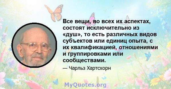 Все вещи, во всех их аспектах, состоят исключительно из «душ», то есть различных видов субъектов или единиц опыта, с их квалификацией, отношениями и группировками или сообществами.