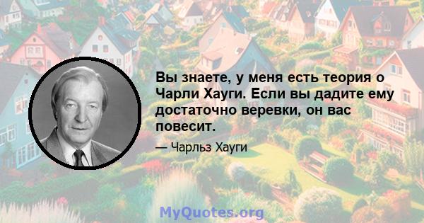 Вы знаете, у меня есть теория о Чарли Хауги. Если вы дадите ему достаточно веревки, он вас повесит.