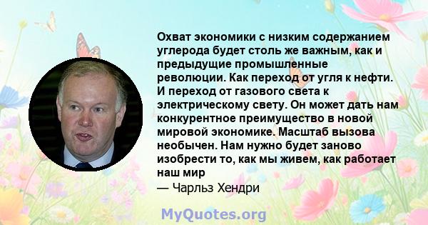 Охват экономики с низким содержанием углерода будет столь же важным, как и предыдущие промышленные революции. Как переход от угля к нефти. И переход от газового света к электрическому свету. Он может дать нам