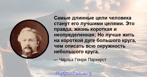 Самые длинные цели человека станут его лучшими целями. Это правда, жизнь короткая и неопределенная; Но лучше жить на короткой дуге большого круга, чем описать всю окружность небольшого круга.