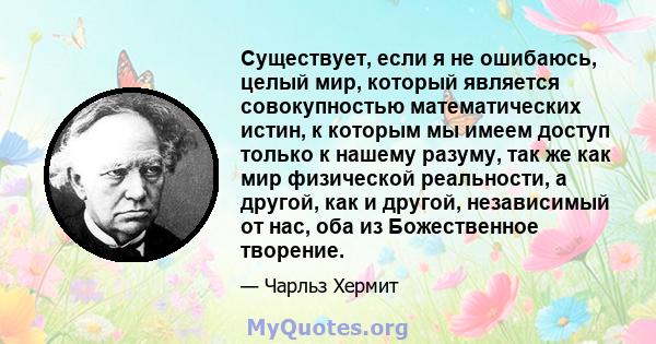 Существует, если я не ошибаюсь, целый мир, который является совокупностью математических истин, к которым мы имеем доступ только к нашему разуму, так же как мир физической реальности, а другой, как и другой, независимый 