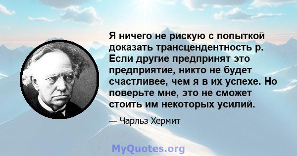 Я ничего не рискую с попыткой доказать трансцендентность р. Если другие предпринят это предприятие, никто не будет счастливее, чем я в их успехе. Но поверьте мне, это не сможет стоить им некоторых усилий.