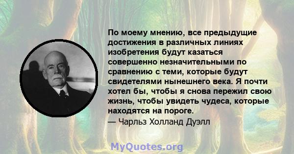 По моему мнению, все предыдущие достижения в различных линиях изобретения будут казаться совершенно незначительными по сравнению с теми, которые будут свидетелями нынешнего века. Я почти хотел бы, чтобы я снова пережил