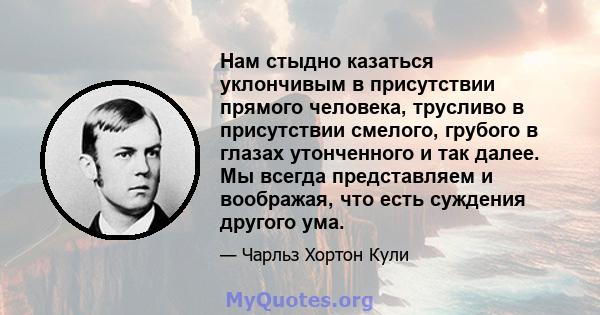 Нам стыдно казаться уклончивым в присутствии прямого человека, трусливо в присутствии смелого, грубого в глазах утонченного и так далее. Мы всегда представляем и воображая, что есть суждения другого ума.