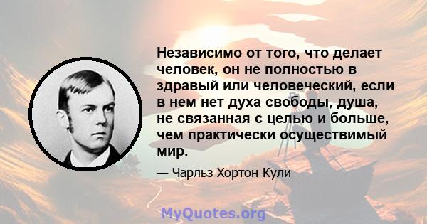 Независимо от того, что делает человек, он не полностью в здравый или человеческий, если в нем нет духа свободы, душа, не связанная с целью и больше, чем практически осуществимый мир.