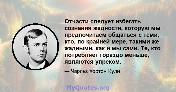 Отчасти следует избегать сознания жадности, которую мы предпочитаем общаться с теми, кто, по крайней мере, такими же жадными, как и мы сами. Те, кто потребляет гораздо меньше, являются упреком.