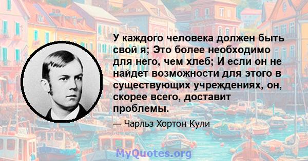 У каждого человека должен быть свой я; Это более необходимо для него, чем хлеб; И если он не найдет возможности для этого в существующих учреждениях, он, скорее всего, доставит проблемы.