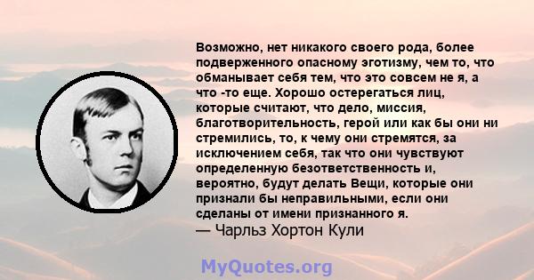 Возможно, нет никакого своего рода, более подверженного опасному эготизму, чем то, что обманывает себя тем, что это совсем не я, а что -то еще. Хорошо остерегаться лиц, которые считают, что дело, миссия,