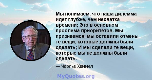 Мы понимаем, что наша дилемма идет глубже, чем нехватка времени; Это в основном проблема приоритетов. Мы признаемся, мы оставили отмены те вещи, которые должны были сделать; И мы сделали те вещи, которые мы не должны