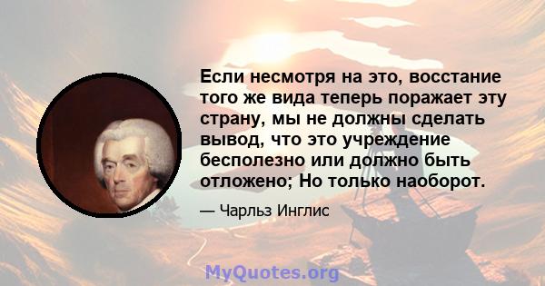 Если несмотря на это, восстание того же вида теперь поражает эту страну, мы не должны сделать вывод, что это учреждение бесполезно или должно быть отложено; Но только наоборот.