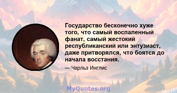 Государство бесконечно хуже того, что самый воспаленный фанат, самый жестокий республиканский или энтузиаст, даже притворялся, что боятся до начала восстания.