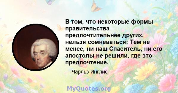 В том, что некоторые формы правительства предпочтительнее других, нельзя сомневаться; Тем не менее, ни наш Спаситель, ни его апостолы не решили, где это предпочтение.