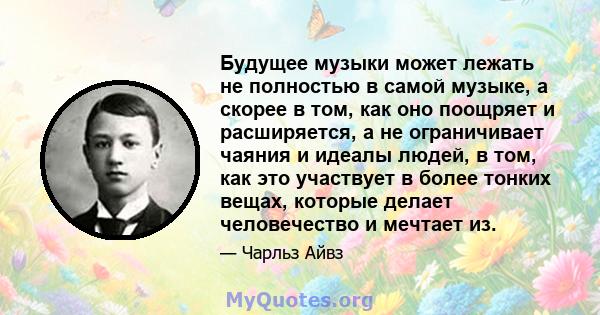 Будущее музыки может лежать не полностью в самой музыке, а скорее в том, как оно поощряет и расширяется, а не ограничивает чаяния и идеалы людей, в том, как это участвует в более тонких вещах, которые делает