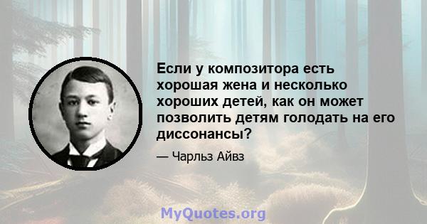 Если у композитора есть хорошая жена и несколько хороших детей, как он может позволить детям голодать на его диссонансы?