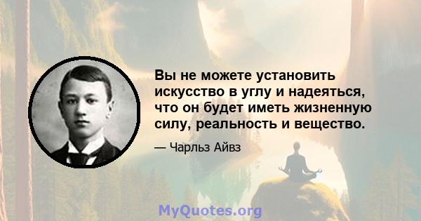 Вы не можете установить искусство в углу и надеяться, что он будет иметь жизненную силу, реальность и вещество.