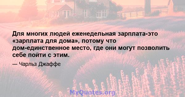 Для многих людей еженедельная зарплата-это «зарплата для дома», потому что дом-единственное место, где они могут позволить себе пойти с этим.