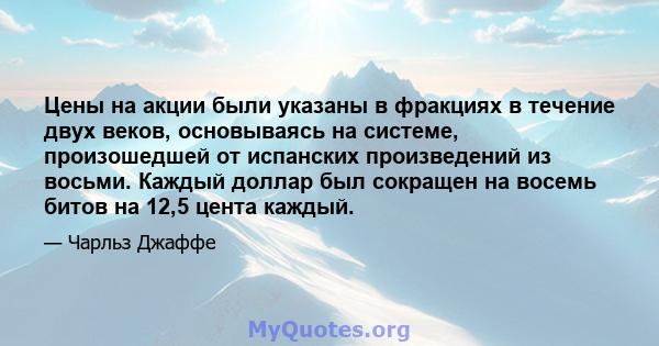 Цены на акции были указаны в фракциях в течение двух веков, основываясь на системе, произошедшей от испанских произведений из восьми. Каждый доллар был сокращен на восемь битов на 12,5 цента каждый.