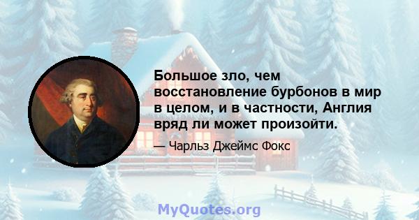 Большое зло, чем восстановление бурбонов в мир в целом, и в частности, Англия вряд ли может произойти.