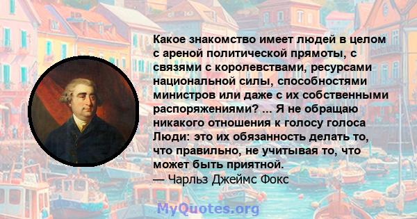 Какое знакомство имеет людей в целом с ареной политической прямоты, с связями с королевствами, ресурсами национальной силы, способностями министров или даже с их собственными распоряжениями? ... Я не обращаю никакого