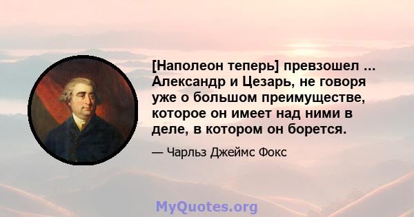 [Наполеон теперь] превзошел ... Александр и Цезарь, не говоря уже о большом преимуществе, которое он имеет над ними в деле, в котором он борется.