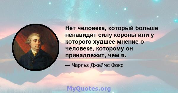 Нет человека, который больше ненавидит силу короны или у которого худшее мнение о человеке, которому он принадлежит, чем я.