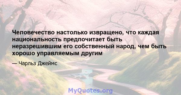 Человечество настолько извращено, что каждая национальность предпочитает быть неразрешившим его собственный народ, чем быть хорошо управляемым другим