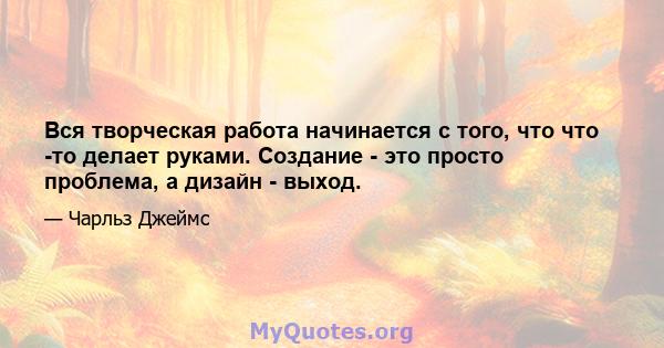 Вся творческая работа начинается с того, что что -то делает руками. Создание - это просто проблема, а дизайн - выход.