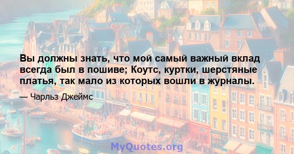 Вы должны знать, что мой самый важный вклад всегда был в пошиве; Коутс, куртки, шерстяные платья, так мало из которых вошли в журналы.