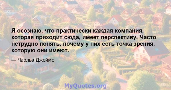 Я осознаю, что практически каждая компания, которая приходит сюда, имеет перспективу. Часто нетрудно понять, почему у них есть точка зрения, которую они имеют.