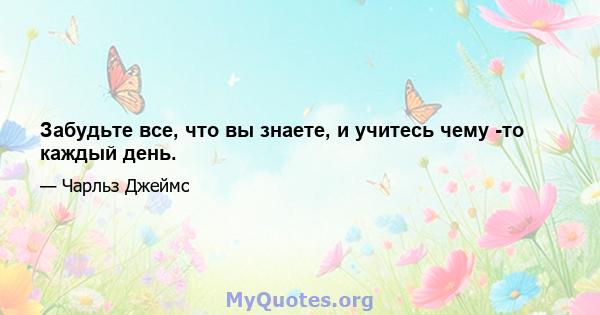 Забудьте все, что вы знаете, и учитесь чему -то каждый день.