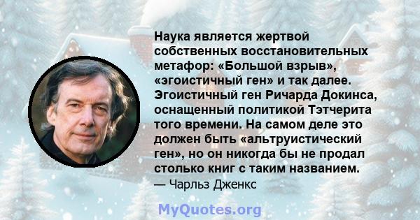 Наука является жертвой собственных восстановительных метафор: «Большой взрыв», «эгоистичный ген» и так далее. Эгоистичный ген Ричарда Докинса, оснащенный политикой Тэтчерита того времени. На самом деле это должен быть