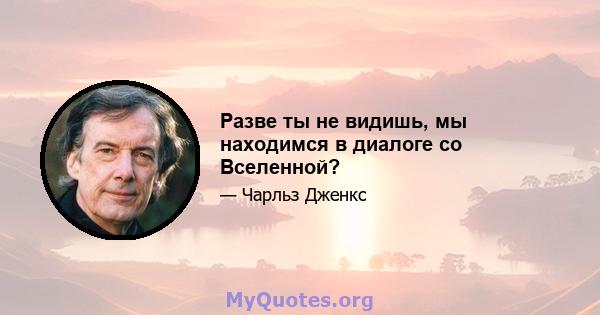 Разве ты не видишь, мы находимся в диалоге со Вселенной?