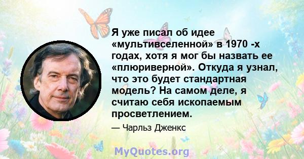 Я уже писал об идее «мультивселенной» в 1970 -х годах, хотя я мог бы назвать ее «плюриверной». Откуда я узнал, что это будет стандартная модель? На самом деле, я считаю себя ископаемым просветлением.