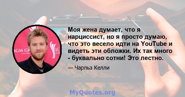 Моя жена думает, что я нарциссист, но я просто думаю, что это весело идти на YouTube и видеть эти обложки. Их так много - буквально сотни! Это лестно.