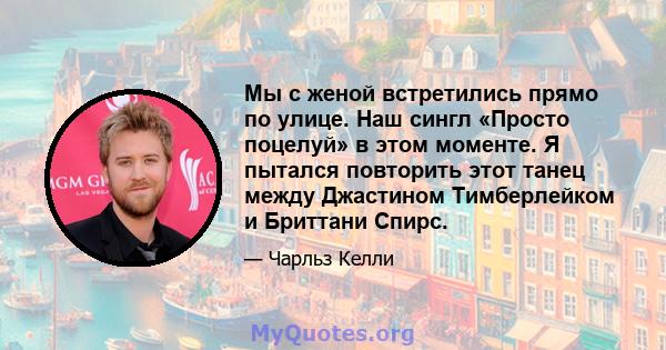 Мы с женой встретились прямо по улице. Наш сингл «Просто поцелуй» в этом моменте. Я пытался повторить этот танец между Джастином Тимберлейком и Бриттани Спирс.