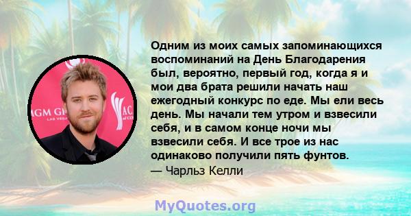 Одним из моих самых запоминающихся воспоминаний на День Благодарения был, вероятно, первый год, когда я и мои два брата решили начать наш ежегодный конкурс по еде. Мы ели весь день. Мы начали тем утром и взвесили себя,