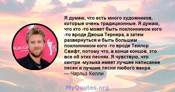 Я думаю, что есть много художников, которые очень традиционные. Я думаю, что кто -то может быть поклонником кого -то вроде Джоша Тернера, а затем развернуться и быть большим поклонником кого -то вроде Тейлор Свифт,