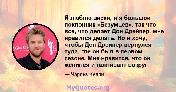 Я люблю виски, и я большой поклонник «Безумцев», так что все, что делает Дон Дрейпер, мне нравится делать. Но я хочу, чтобы Дон Дрейпер вернулся туда, где он был в первом сезоне. Мне нравится, что он женился и галливант 