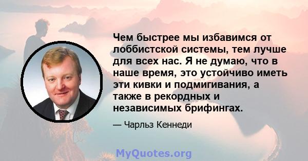 Чем быстрее мы избавимся от лоббистской системы, тем лучше для всех нас. Я не думаю, что в наше время, это устойчиво иметь эти кивки и подмигивания, а также в рекордных и независимых брифингах.