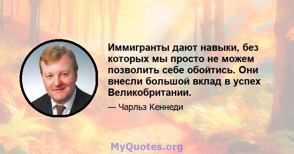 Иммигранты дают навыки, без которых мы просто не можем позволить себе обойтись. Они внесли большой вклад в успех Великобритании.