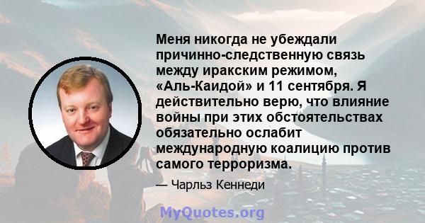 Меня никогда не убеждали причинно-следственную связь между иракским режимом, «Аль-Каидой» и 11 сентября. Я действительно верю, что влияние войны при этих обстоятельствах обязательно ослабит международную коалицию против 