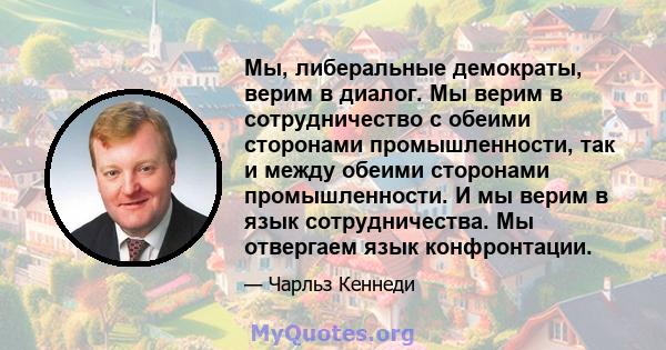 Мы, либеральные демократы, верим в диалог. Мы верим в сотрудничество с обеими сторонами промышленности, так и между обеими сторонами промышленности. И мы верим в язык сотрудничества. Мы отвергаем язык конфронтации.