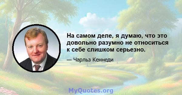 На самом деле, я думаю, что это довольно разумно не относиться к себе слишком серьезно.