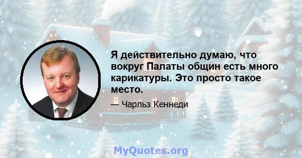 Я действительно думаю, что вокруг Палаты общин есть много карикатуры. Это просто такое место.