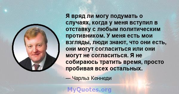 Я вряд ли могу подумать о случаях, когда у меня вступил в отставку с любым политическим противником. У меня есть мои взгляды, люди знают, что они есть, они могут согласиться или они могут не согласиться. Я не собираюсь