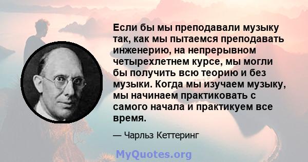 Если бы мы преподавали музыку так, как мы пытаемся преподавать инженерию, на непрерывном четырехлетнем курсе, мы могли бы получить всю теорию и без музыки. Когда мы изучаем музыку, мы начинаем практиковать с самого