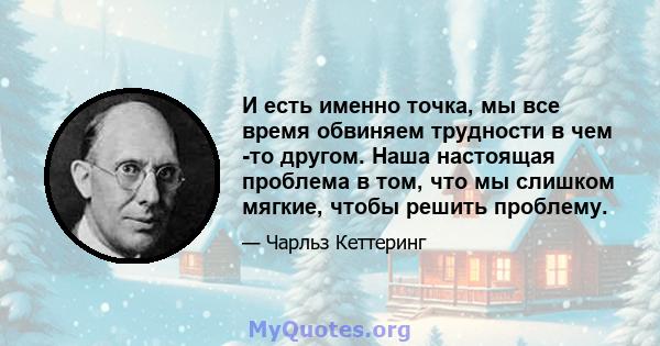 И есть именно точка, мы все время обвиняем трудности в чем -то другом. Наша настоящая проблема в том, что мы слишком мягкие, чтобы решить проблему.