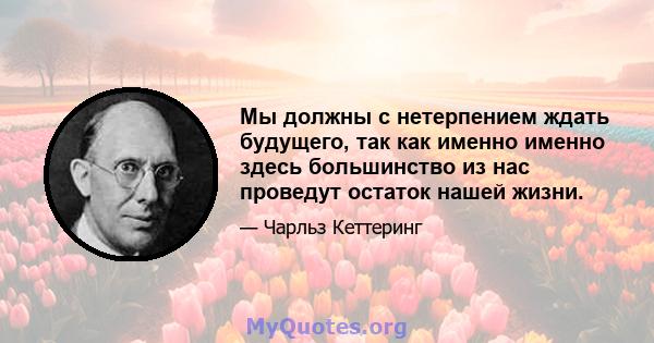 Мы должны с нетерпением ждать будущего, так как именно именно здесь большинство из нас проведут остаток нашей жизни.