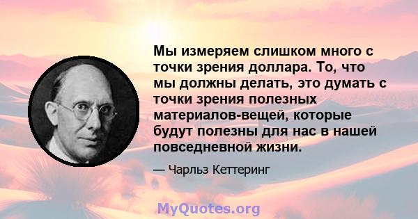 Мы измеряем слишком много с точки зрения доллара. То, что мы должны делать, это думать с точки зрения полезных материалов-вещей, которые будут полезны для нас в нашей повседневной жизни.